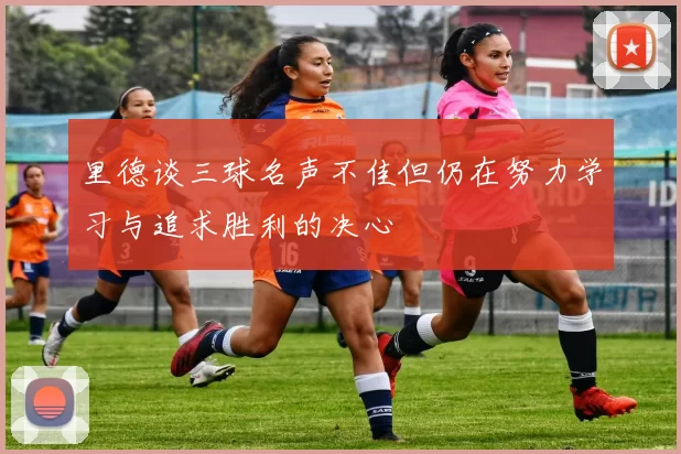 里德谈三球名声不佳但仍在努力学习与追求胜利的决心