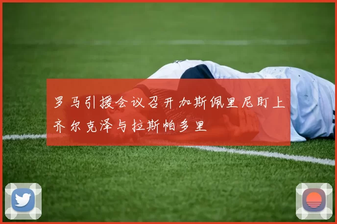 罗马引援会议召开加斯佩里尼盯上齐尔克泽与拉斯帕多里