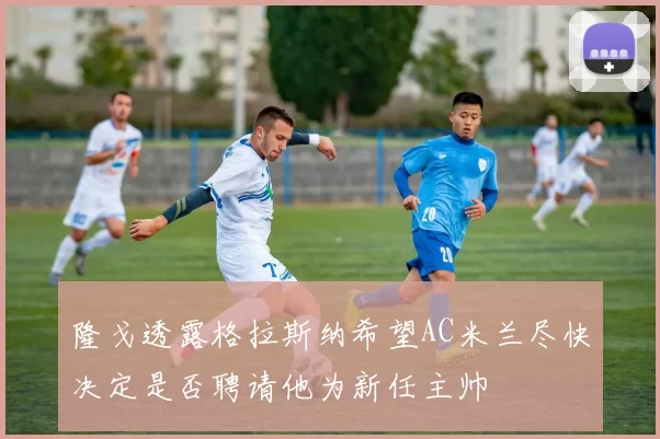 隆戈透露格拉斯纳希望AC米兰尽快决定是否聘请他为新任主帅