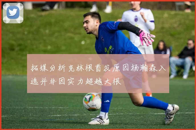 拓媒分析克林根首发原因杨瀚森入选并非因实力超越大根