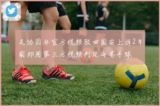 足协因非官方视频驳回国安上诉2年前却用第三方视频判定海港手球