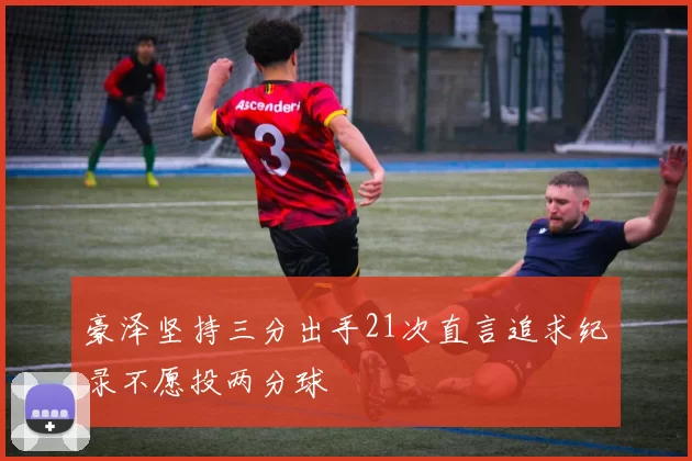 豪泽坚持三分出手21次直言追求纪录不愿投两分球
