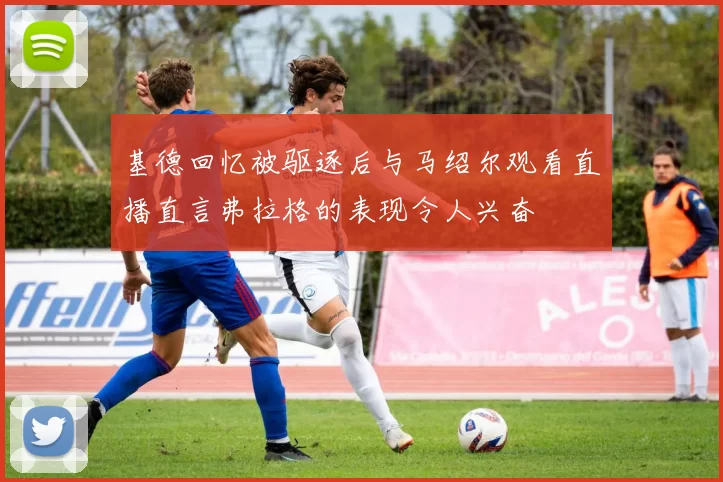 基德回忆被驱逐后与马绍尔观看直播直言弗拉格的表现令人兴奋