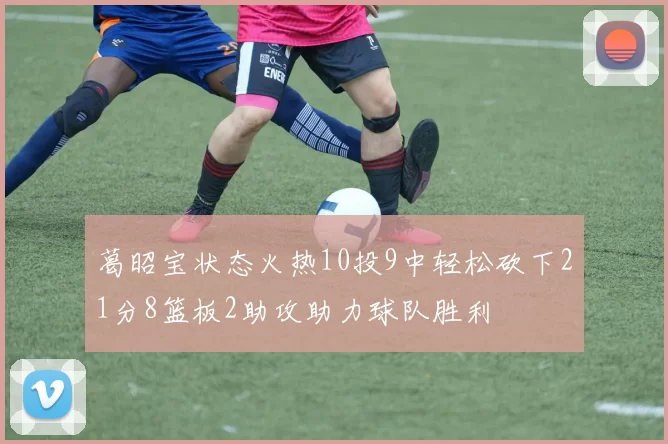 葛昭宝状态火热10投9中轻松砍下21分8篮板2助攻助力球队胜利