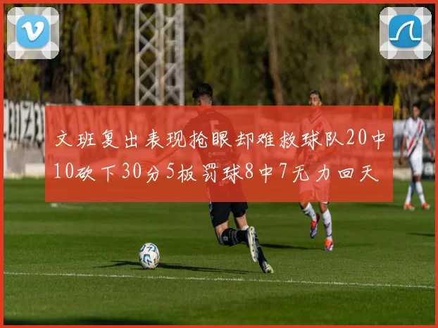 文班复出表现抢眼却难救球队20中10砍下30分5板罚球8中7无力回天