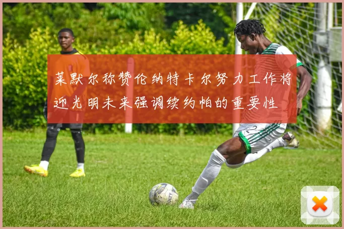莱默尔称赞伦纳特卡尔努力工作将迎光明未来强调续约帕的重要性