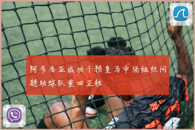 阿韦洛亚成功干预皇马中场组织问题助球队重回正轨