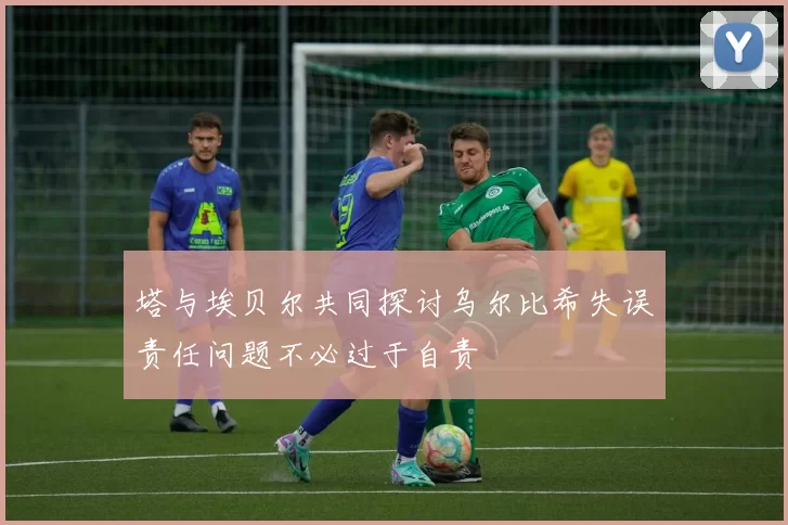 塔与埃贝尔共同探讨乌尔比希失误责任问题不必过于自责
